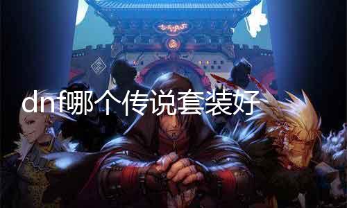 dnf哪个传说套装好 推荐最强传说套装及其搭配方案