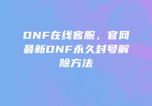 DNF在线客服，官网最新DNF永久封号解除方法